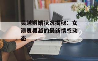 吴越婚姻状况揭秘：女演员吴越的最新情感动态