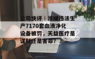 公司快评︱涉嫌违法生产7170套血液净化设备被罚，天益医疗是谋财还是害命？