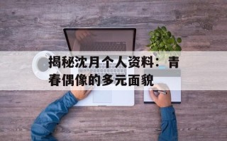 揭秘沈月个人资料：青春偶像的多元面貌