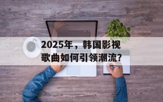 2025年，韩国影视歌曲如何引领潮流？