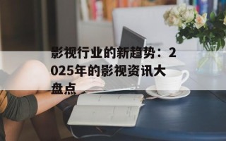 影视行业的新趋势：2025年的影视资讯大盘点