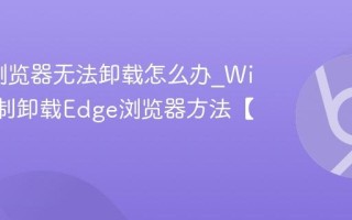 Edge浏览器无法卸载怎么办_Win11强制卸载Edge浏览器方法【终极】