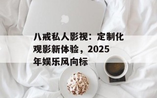 八戒私人影视：定制化观影新体验，2025年娱乐风向标