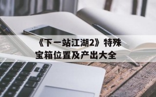 《下一站江湖2》特殊宝箱位置及产出大全