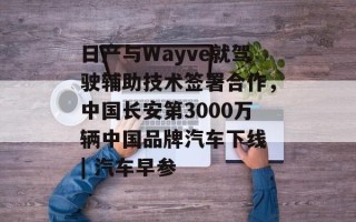 日产与Wayve就驾驶辅助技术签署合作，中国长安第3000万辆中国品牌汽车下线 | 汽车早参