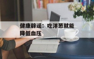 健康辟谣：吃洋葱就能降低血压