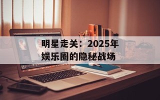 明星走关：2025年娱乐圈的隐秘战场