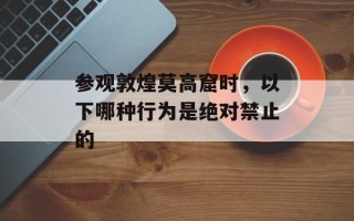 参观敦煌莫高窟时，以下哪种行为是绝对禁止的