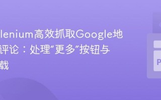 使用Selenium高效抓取Google地图完整评论：处理“更多”按钮与动态加载