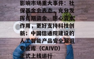 影响市场重大事件：社保基金会表态，充分发挥长期资金、耐心资本作用，更好支持科技创新；中国信通院建设的人工智能产品安全漏洞专业库（CAIVD）正式上线运行