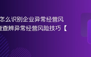 企查查怎么识别企业异常经营风险_企查查辨异常经营风险技巧【要点】