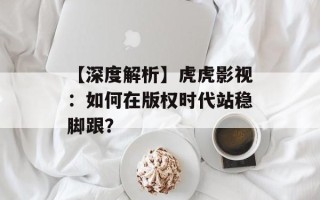 【深度解析】虎虎影视：如何在版权时代站稳脚跟？