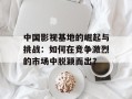 中国影视基地的崛起与挑战：如何在竞争激烈的市场中脱颖而出？
