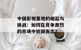 中国影视基地的崛起与挑战：如何在竞争激烈的市场中脱颖而出？