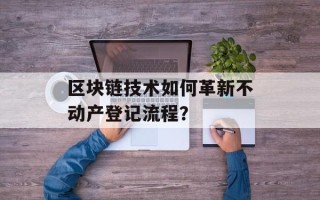 区块链技术如何革新不动产登记流程？