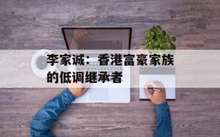 李家诚：香港富豪家族的低调继承者