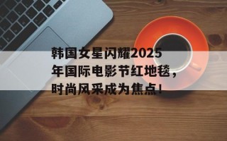 韩国女星闪耀2025年国际电影节红地毯，时尚风采成为焦点！