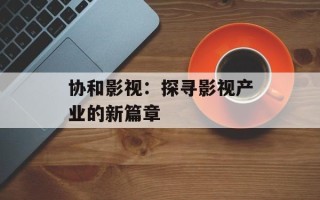 协和影视：探寻影视产业的新篇章