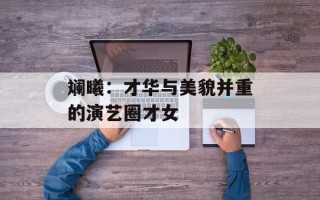 斓曦：才华与美貌并重的演艺圈才女