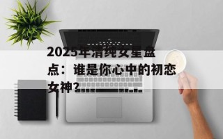 2025年清纯女星盘点：谁是你心中的初恋女神？