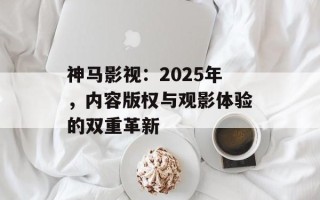 神马影视：2025年，内容版权与观影体验的双重革新