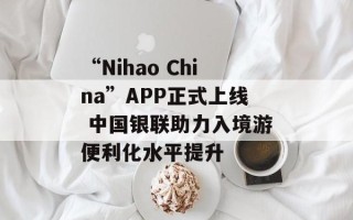 “Nihao China”APP正式上线 中国银联助力入境游便利化水平提升