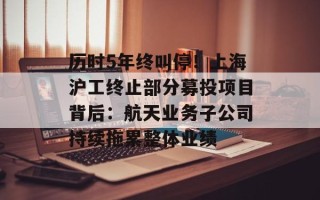 历时5年终叫停！上海沪工终止部分募投项目背后：航天业务子公司持续拖累整体业绩
