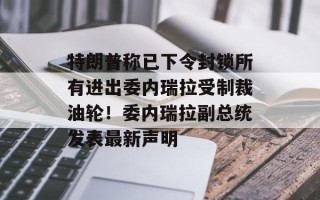 特朗普称已下令封锁所有进出委内瑞拉受制裁油轮！委内瑞拉副总统发表最新声明