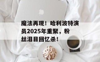 魔法再现！哈利波特演员2025年重聚，粉丝泪目回忆杀！