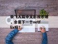奈飞入局中文影视市场，会是下一个netflix吗？