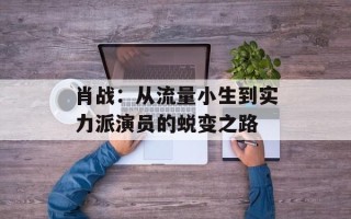 肖战：从流量小生到实力派演员的蜕变之路