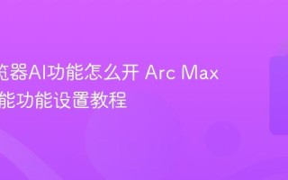 Arc浏览器AI功能怎么开 Arc Max人工智能功能设置教程
