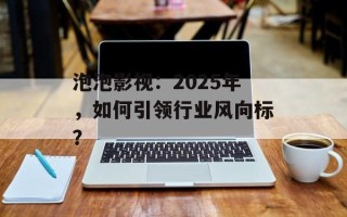 泡泡影视：2025年，如何引领行业风向标？
