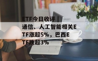 ETF今日收评 | 通信、人工智能相关ETF涨超5%，巴西ETF跌超3%