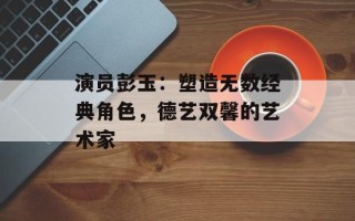 演员彭玉：塑造无数经典角色，德艺双馨的艺术家
