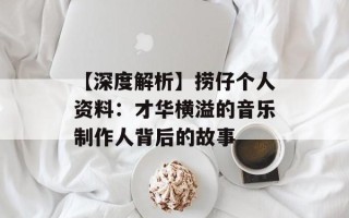 【深度解析】捞仔个人资料：才华横溢的音乐制作人背后的故事