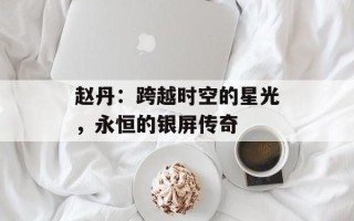 赵丹：跨越时空的星光，永恒的银屏传奇