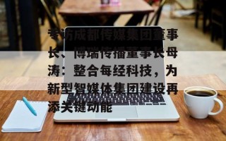 专访成都传媒集团董事长、博瑞传播董事长母涛：整合每经科技，为新型智媒体集团建设再添关键动能
