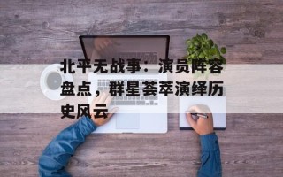 北平无战事：演员阵容盘点，群星荟萃演绎历史风云