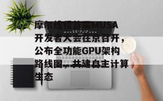 摩尔线程首届MUSA开发者大会在京召开，公布全功能GPU架构路线图，共建自主计算生态