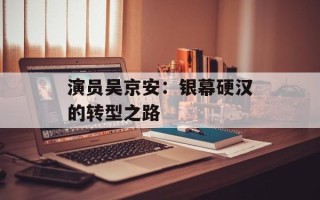 演员吴京安：银幕硬汉的转型之路