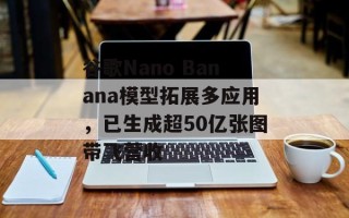 谷歌Nano Banana模型拓展多应用，已生成超50亿张图带飞营收