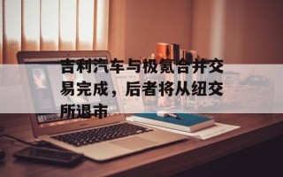 吉利汽车与极氪合并交易完成，后者将从纽交所退市