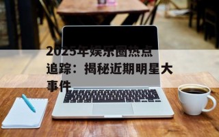 2025年娱乐圈热点追踪：揭秘近期明星大事件