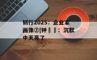 韧行2025：企业家画像②|钟睒睒：沉默中天亮了