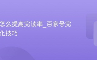 百家号怎么提高完读率_百家号完读率优化技巧
