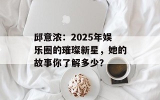 邱意浓：2025年娱乐圈的璀璨新星，她的故事你了解多少？