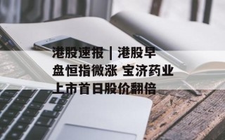 港股速报 | 港股早盘恒指微涨 宝济药业上市首日股价翻倍