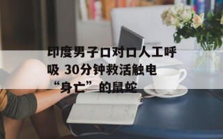 印度男子口对口人工呼吸 30分钟救活触电“身亡”的鼠蛇