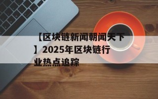 【区块链新闻朝闻天下】2025年区块链行业热点追踪